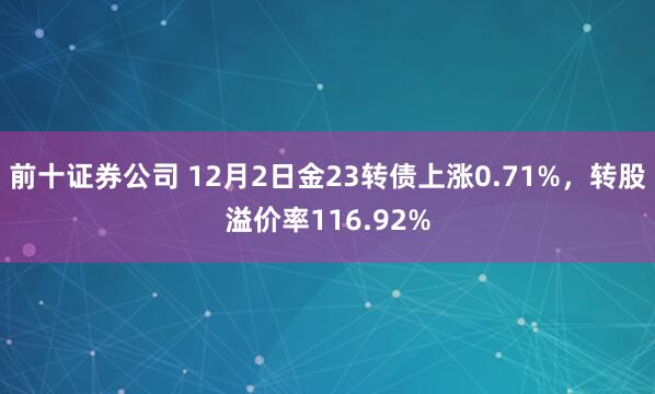 前十证券公司 12月2日金23转债上涨0.71%，转股溢价率116.92%