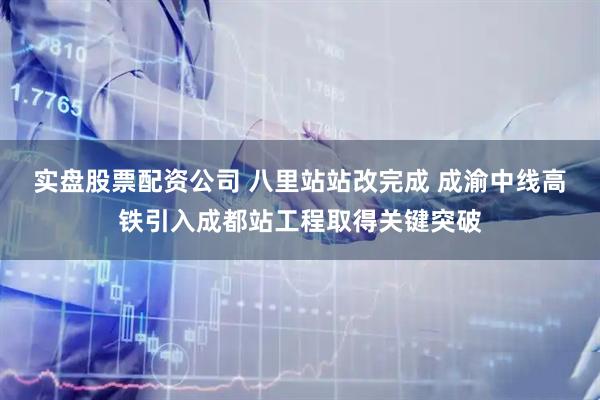实盘股票配资公司 八里站站改完成 成渝中线高铁引入成都站工程取得关键突破
