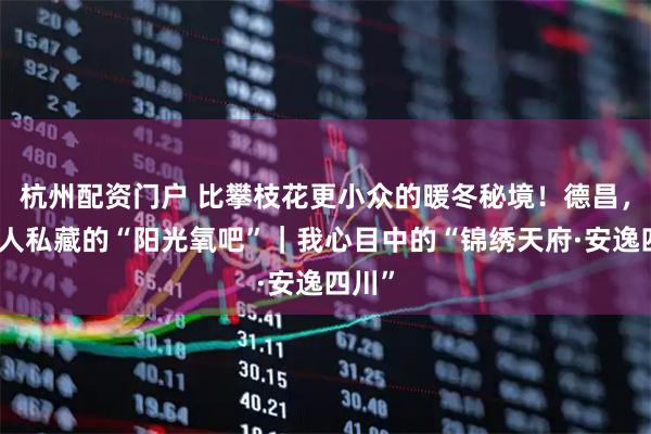 杭州配资门户 比攀枝花更小众的暖冬秘境！德昌，四川人私藏的“阳光氧吧”｜我心目中的“锦绣天府·安逸四川”