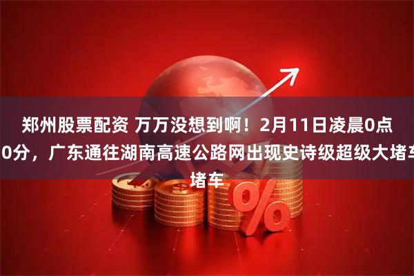 郑州股票配资 万万没想到啊！2月11日凌晨0点30分，广东通往湖南高速公路网出现史诗级超级大堵车