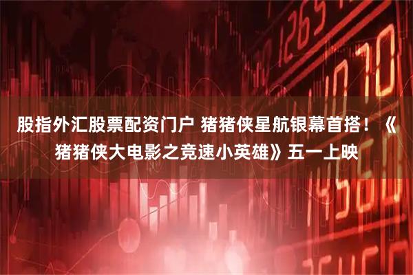 股指外汇股票配资门户 猪猪侠星航银幕首搭！《猪猪侠大电影之竞速小英雄》五一上映