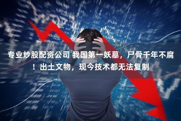 专业炒股配资公司 我国第一妖墓，尸骨千年不腐！出土文物，现今技术都无法复制