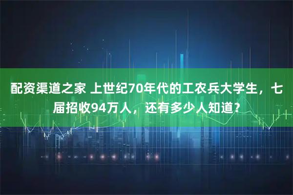 配资渠道之家 上世纪70年代的工农兵大学生，七届招收94万人，还有多少人知道？