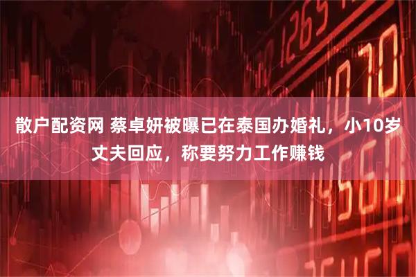 散户配资网 蔡卓妍被曝已在泰国办婚礼，小10岁丈夫回应，称要努力工作赚钱