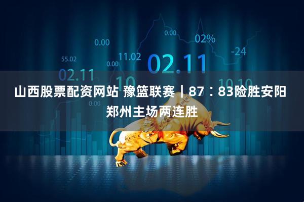 山西股票配资网站 豫篮联赛｜87∶83险胜安阳 郑州主场两连胜