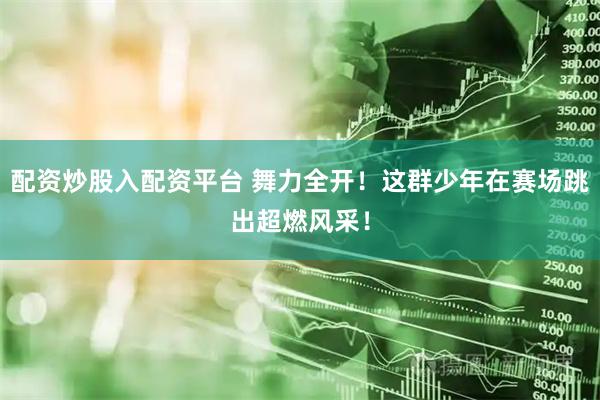 配资炒股入配资平台 舞力全开！这群少年在赛场跳出超燃风采！