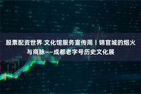 股票配资世界 文化馆服务宣传周丨锦官城的烟火与商脉——成都老字号历史文化展