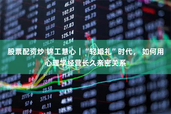股票配资炒 锦工慧心｜“轻婚礼”时代， 如何用心理学经营长久亲密关系