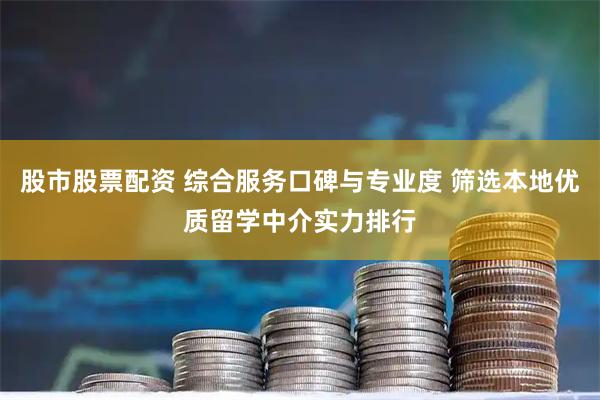 股市股票配资 综合服务口碑与专业度 筛选本地优质留学中介实力排行