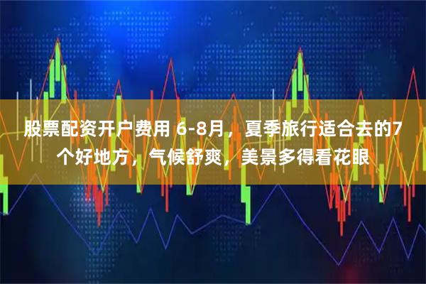 股票配资开户费用 6-8月，夏季旅行适合去的7个好地方，气候舒爽，美景多得看花眼