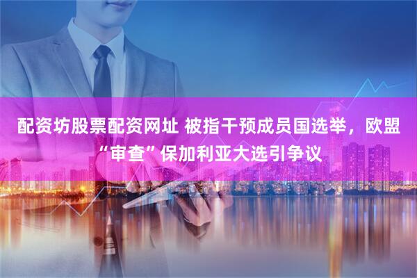 配资坊股票配资网址 被指干预成员国选举，欧盟“审查”保加利亚大选引争议