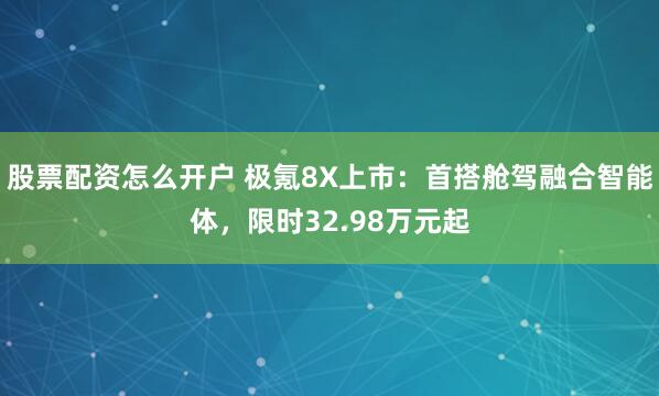 股票配资怎么开户 极氪8X上市：首搭舱驾融合智能体，限时32.98万元起