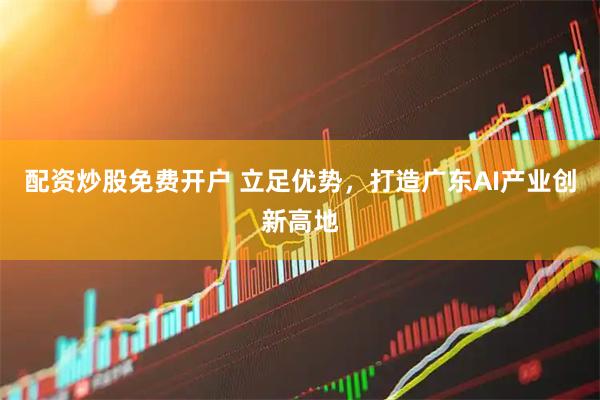 配资炒股免费开户 立足优势,打造广东AI产业创新高地