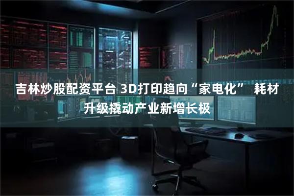 吉林炒股配资平台 3D打印趋向“家电化”  耗材升级撬动产业新增长极
