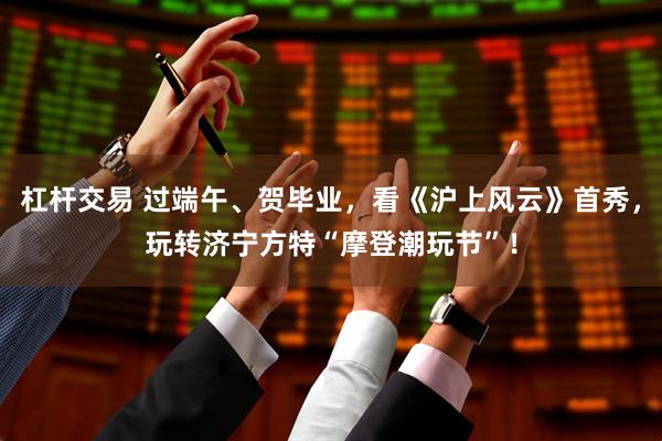 杠杆交易 过端午、贺毕业，看《沪上风云》首秀，玩转济宁方特“摩登潮玩节”！
