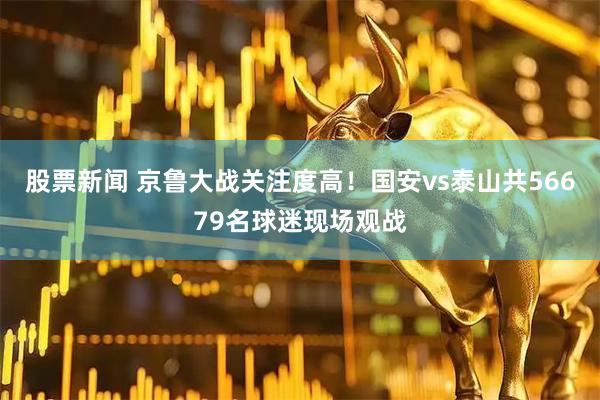 股票新闻 京鲁大战关注度高！国安vs泰山共56679名球迷现场观战