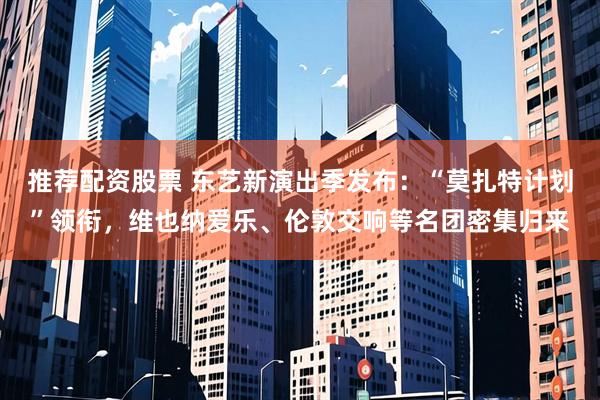 推荐配资股票 东艺新演出季发布：“莫扎特计划”领衔，维也纳爱乐、伦敦交响等名团密集归来