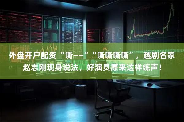 外盘开户配资 “嘶——”“嘶嘶嘶嘶”，越剧名家赵志刚现身说法，好演员原来这样练声！