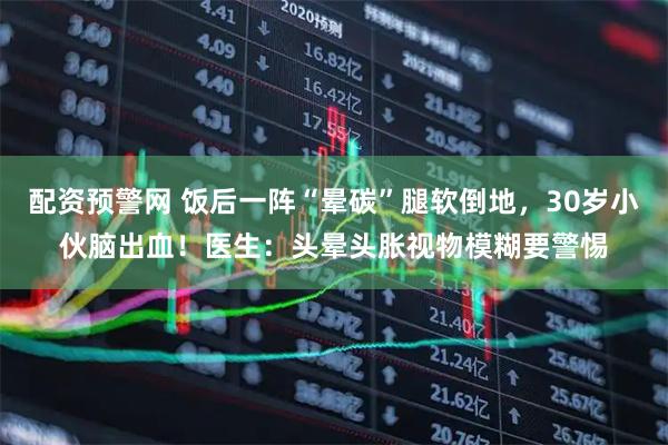 配资预警网 饭后一阵“晕碳”腿软倒地，30岁小伙脑出血！医生：头晕头胀视物模糊要警惕