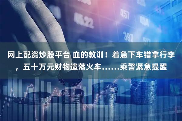 网上配资炒股平台 血的教训！着急下车错拿行李，五十万元财物遗落火车……乘警紧急提醒