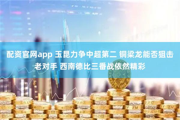 配资官网app 玉昆力争中超第二 铜梁龙能否狙击老对手 西南德比三番战依然精彩