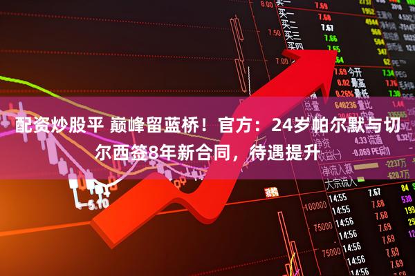 配资炒股平 巅峰留蓝桥！官方：24岁帕尔默与切尔西签8年新合同，待遇提升